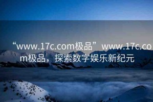 “www.17c.com極品”www.17c.com極品，探索數(shù)字娛樂(lè)新紀(jì)元