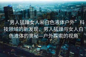 “男人猛躁女人秘白色液體戶外”科技領域的新發(fā)現(xiàn)，男人猛躁與女人白色液體的奧秘—戶外探索的視角