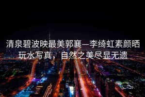 清泉碧波映最美郭襄—李綺虹素顏曬玩水寫真，自然之美盡顯無(wú)遺