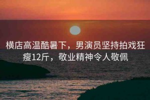 橫店高溫酷暑下，男演員堅持拍戲狂瘦12斤，敬業(yè)精神令人敬佩
