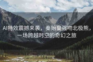 AI特效震撼來襲，秦始皇強吻北極熊，一場跨越時空的奇幻之旅