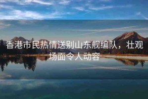 香港市民熱情送別山東艦編隊，壯觀場面令人動容