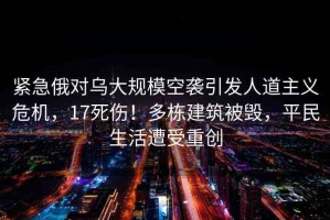 緊急俄對(duì)烏大規(guī)模空襲引發(fā)人道主義危機(jī)，17死傷！多棟建筑被毀，平民生活遭受重創(chuàng)