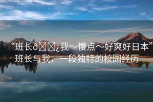 “班長??我～慢點～好爽好日本”班長與我，一段獨特的校園經(jīng)歷