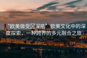 “歐美做受?深吼”歐美文化中的深度探索，一種跨界的多元融合之旅