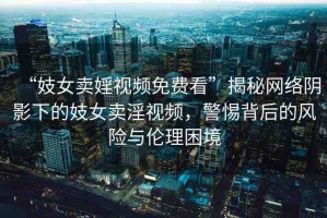 “妓女賣婬視頻免費(fèi)看”揭秘網(wǎng)絡(luò)陰影下的妓女賣淫視頻，警惕背后的風(fēng)險(xiǎn)與倫理困境