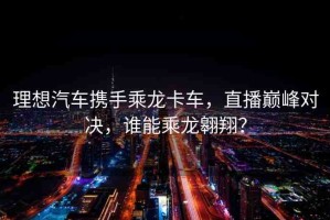 理想汽車攜手乘龍卡車，直播巔峰對(duì)決，誰(shuí)能乘龍翱翔？