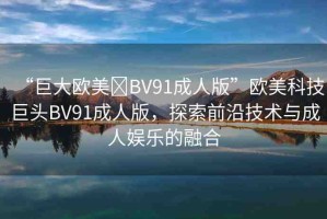 “巨大歐美?BV91成人版”歐美科技巨頭BV91成人版，探索前沿技術(shù)與成人娛樂的融合