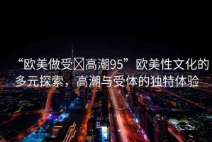 “歐美做受?高潮95”歐美性文化的多元探索，高潮與受體的獨(dú)特體驗(yàn)