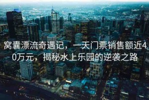 窩囊漂流奇遇記，一天門票銷售額近40萬元，揭秘水上樂園的逆襲之路