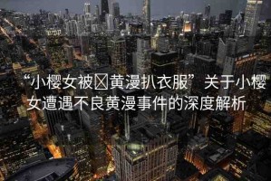 “小櫻女被?黃漫扒衣服”關于小櫻女遭遇不良黃漫事件的深度解析
