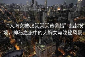 “大胸女被c??黃秘蠟”蠟封黃境，神秘之旅中的大胸女與隱秘風景