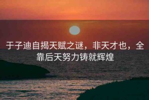 于子迪自揭天賦之謎，非天才也，全靠后天努力鑄就輝煌