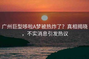 廣州巨型哆啦A夢(mèng)被熱炸了？真相揭曉，不實(shí)消息引發(fā)熱議