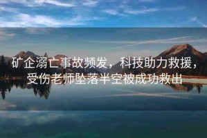 礦企溺亡事故頻發(fā)，科技助力救援，受傷老師墜落半空被成功救出