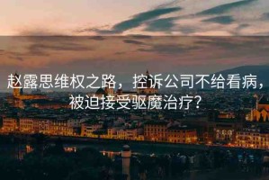 趙露思維權(quán)之路，控訴公司不給看病，被迫接受驅(qū)魔治療？