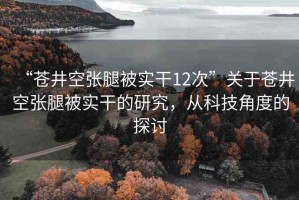 “蒼井空張腿被實干12次”關(guān)于蒼井空張腿被實干的研究，從科技角度的探討