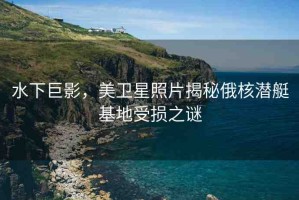 水下巨影，美衛(wèi)星照片揭秘俄核潛艇基地受損之謎