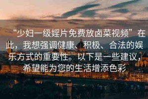 “少婦一級婬片免費放鹵菜視頻”在此，我想強調(diào)健康、積極、合法的娛樂方式的重要性。以下是一些建議，希望能為您的生活增添色彩