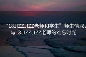“18JIZZJIZZ老師和學(xué)生”師生情深，與18JIZZJIZZ老師的難忘時(shí)光