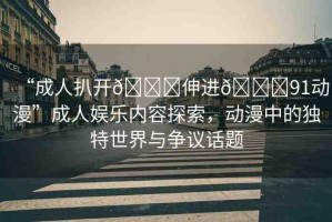 “成人扒開??伸進(jìn)??91動(dòng)漫”成人娛樂內(nèi)容探索，動(dòng)漫中的獨(dú)特世界與爭議話題