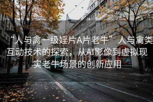 “人與禽一級婬片A片老?！比伺c禽類互動技術(shù)的探索，從AI影像到虛擬現(xiàn)實老牛場景的創(chuàng)新應(yīng)用