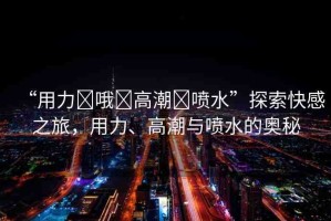 “用力?哦?高潮?噴水”探索快感之旅，用力、高潮與噴水的奧秘
