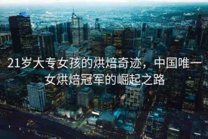 21歲大專女孩的烘焙奇跡，中國(guó)唯一女烘焙冠軍的崛起之路