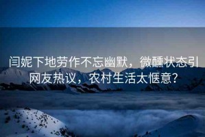 閆妮下地勞作不忘幽默，微醺狀態(tài)引網(wǎng)友熱議，農(nóng)村生活太愜意？