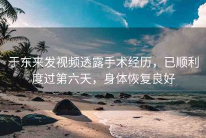 于東來(lái)發(fā)視頻透露手術(shù)經(jīng)歷，已順利度過(guò)第六天，身體恢復(fù)良好