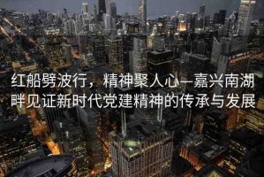 紅船劈波行，精神聚人心—嘉興南湖畔見證新時代黨建精神的傳承與發(fā)展