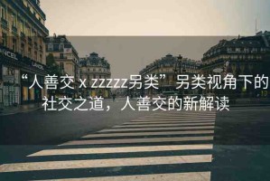 “人善交ⅹzzzzz另類”另類視角下的社交之道，人善交的新解讀