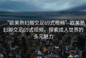 “歐美熟婦腳交足69式視頻”歐美熟婦腳交足69式視頻，探索成人世界的多元魅力
