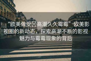 “歐美做受?高潮久久霉霉”歐美影視圈的新動(dòng)態(tài)，探索高潮不斷的影視魅力與霉霉現(xiàn)象的背后