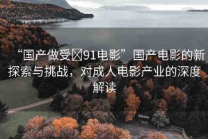 “國(guó)產(chǎn)做受?91電影”國(guó)產(chǎn)電影的新探索與挑戰(zhàn)，對(duì)成人電影產(chǎn)業(yè)的深度解讀