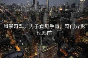 風景奇觀，男子食見手青，奇門異影現(xiàn)眼前