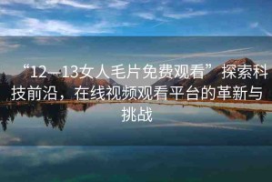“12—13女人毛片免費觀看”探索科技前沿，在線視頻觀看平臺的革新與挑戰(zhàn)