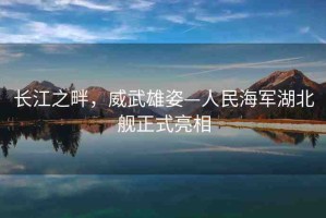 長(zhǎng)江之畔，威武雄姿—人民海軍湖北艦正式亮相