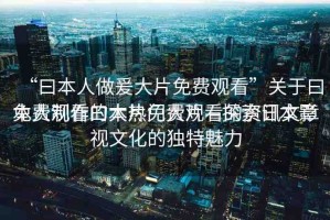 “曰本人做爰大片免費觀看”關(guān)于曰本人制作的大片免費觀看的資訊文章
免費觀看曰本熱門大片—探索日本影視文化的獨特魅力