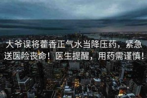 大爺誤將藿香正氣水當(dāng)降壓藥，緊急送醫(yī)險喪命！醫(yī)生提醒，用藥需謹(jǐn)慎！