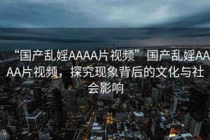 “國(guó)產(chǎn)亂婬AAAA片視頻”國(guó)產(chǎn)亂婬AAAA片視頻，探究現(xiàn)象背后的文化與社會(huì)影響