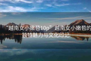“越南女小嫩苞10p”越南女小嫩苞的獨(dú)特魅力與文化印記