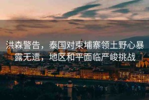 洪森警告，泰國對(duì)柬埔寨領(lǐng)土野心暴露無遺，地區(qū)和平面臨嚴(yán)峻挑戰(zhàn)