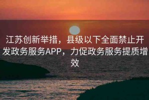 江蘇創(chuàng)新舉措，縣級以下全面禁止開發(fā)政務(wù)服務(wù)APP，力促政務(wù)服務(wù)提質(zhì)增效