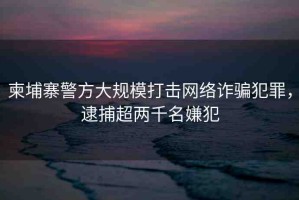 柬埔寨警方大規(guī)模打擊網(wǎng)絡(luò)詐騙犯罪，逮捕超兩千名嫌犯