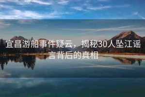 宜昌游船事件疑云，揭秘30人墜江謠言背后的真相