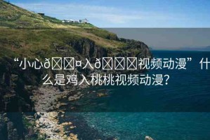“小心??入??視頻動(dòng)漫”什么是雞入桃桃視頻動(dòng)漫？