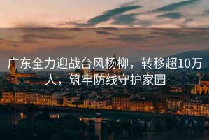 廣東全力迎戰(zhàn)臺風(fēng)楊柳，轉(zhuǎn)移超10萬人，筑牢防線守護家園