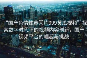“國(guó)產(chǎn)色情性黃?片999黃瓜視頻”探索數(shù)字時(shí)代下的視頻內(nèi)容創(chuàng)新，國(guó)產(chǎn)視頻平臺(tái)的崛起與挑戰(zhàn)