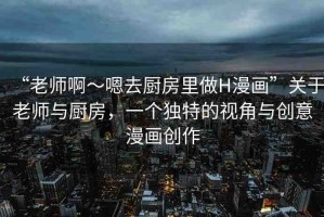 “老師啊～嗯去廚房里做H漫畫”關于老師與廚房，一個獨特的視角與創(chuàng)意漫畫創(chuàng)作